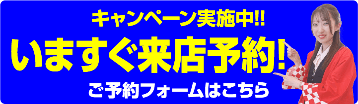 キャンペーン実施中!! 今すぐ来店予約! ご予約フォームはこちら