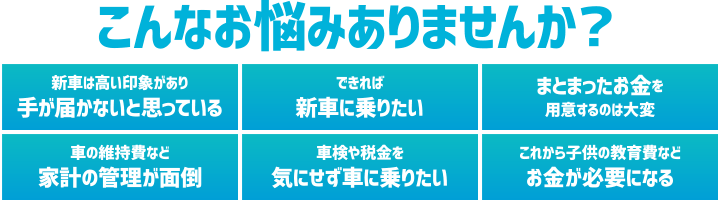 こんなお悩みありませんか？ 新車は高い印象があり手が届かないと思っている／できれば新車に乗りたい／まとまったお金を用意するのは大変／車の維持費など家計の管理が面倒／車検や税金を気にせず車に乗りたい／これから子どもの教育費などお金が必要になる